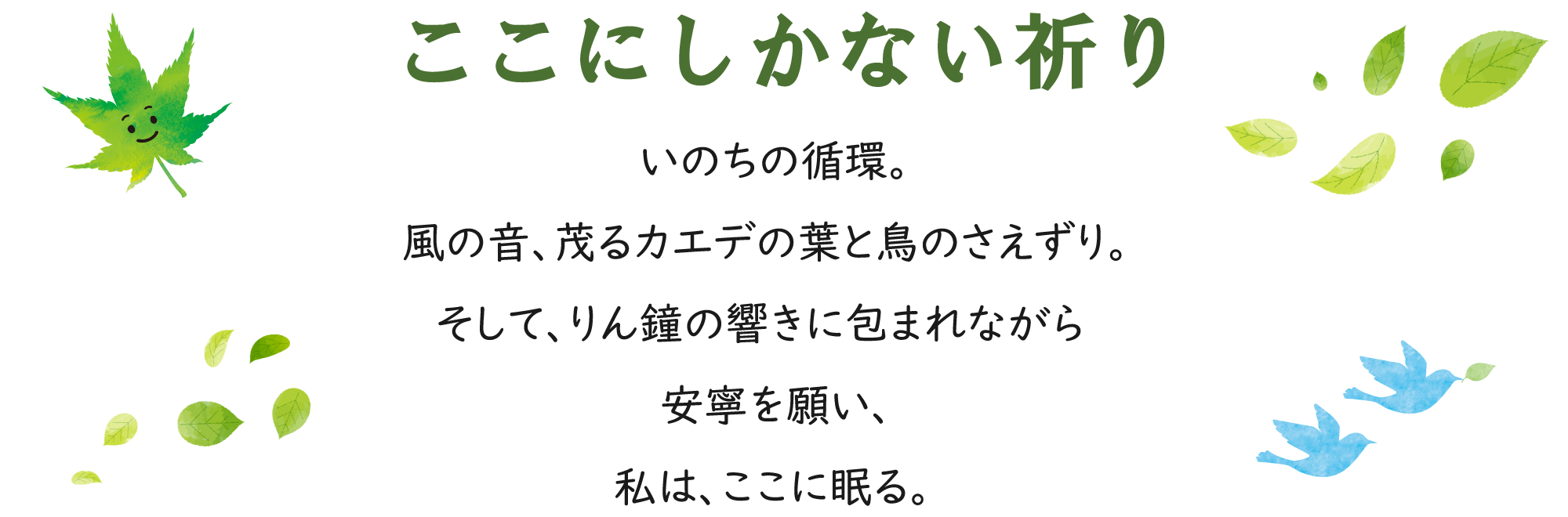 ここにしかない祈り　いのちの循環。風の音、茂るカエデの葉と鳥のさえずり。そして、りん鐘の響きに包まれながら安寧を願い、私は、ここに眠る。